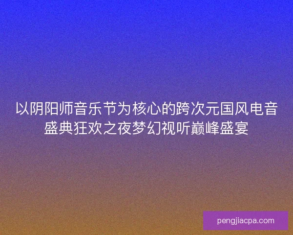 以阴阳师音乐节为核心的跨次元国风电音盛典狂欢之夜梦幻视听巅峰盛宴
