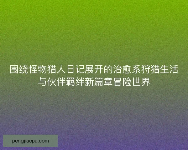 围绕怪物猎人日记展开的治愈系狩猎生活与伙伴羁绊新篇章冒险世界