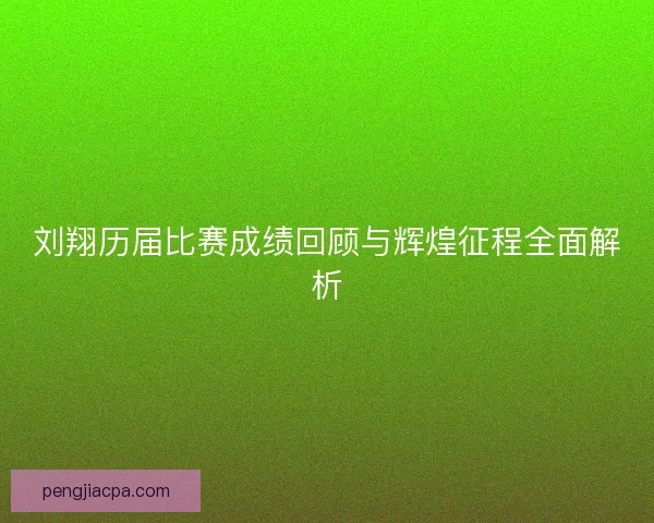 刘翔历届比赛成绩回顾与辉煌征程全面解析