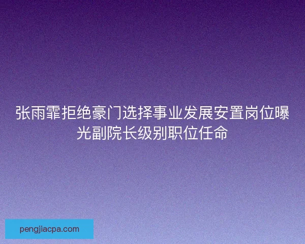 张雨霏拒绝豪门选择事业发展安置岗位曝光副院长级别职位任命