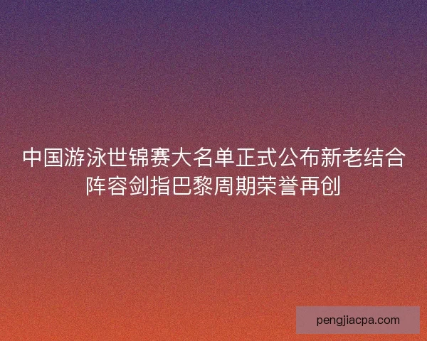 中国游泳世锦赛大名单正式公布新老结合阵容剑指巴黎周期荣誉再创