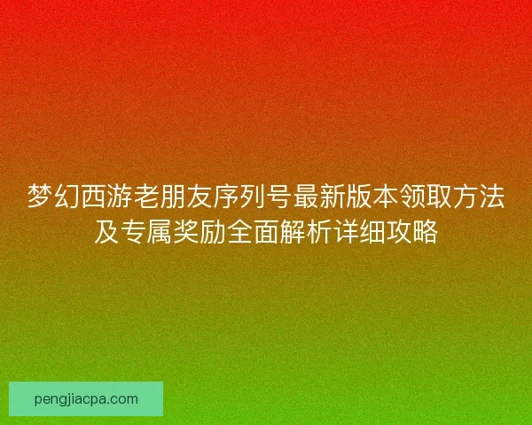 梦幻西游老朋友序列号最新版本领取方法及专属奖励全面解析详细攻略