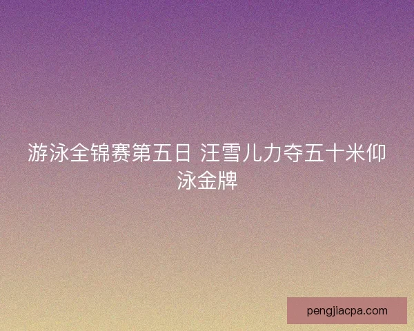 游泳全锦赛第五日 汪雪儿力夺五十米仰泳金牌