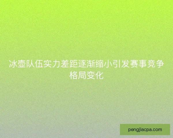 冰壶队伍实力差距逐渐缩小引发赛事竞争格局变化