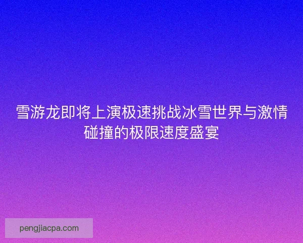 雪游龙即将上演极速挑战冰雪世界与激情碰撞的极限速度盛宴