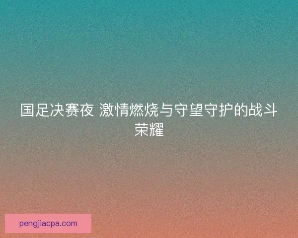 国足决赛夜 激情燃烧与守望守护的战斗荣耀